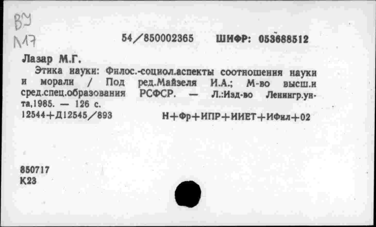 ﻿
54/850002365 ШИФР: 053688512
Лазар М.Г.
Этика науки: Филос и морали / Под средхпец.образования та, 1985. — 126 с.
-социол.аспекты соотношения науки ред.Майзеля И.А.; М-во высш.и РСФСР. — Л..Изд-во Лениигр.ун-
125444-Д12545/893
Н4-Фр-|-ИПР4-ИИЕТ4-ИФил+02
850717 К23